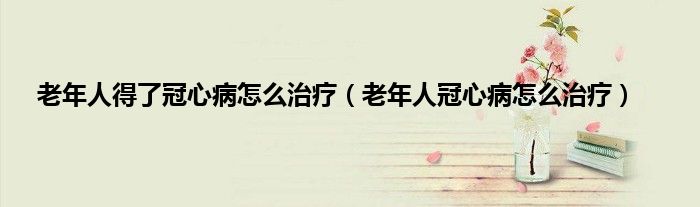 老年人得了冠心病怎么治疗（老年人冠心病怎么治疗）