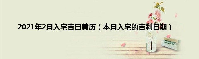 2021年2月入宅吉日黄历（本月入宅的吉利日期）