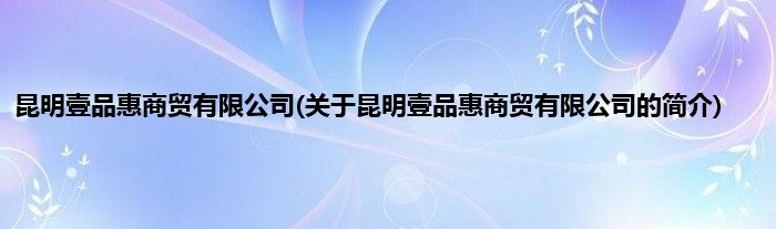 昆明壹品惠商贸有限公司(关于昆明壹品惠商贸有限公司的简介)