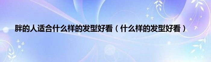 胖的人适合什么样的发型好看（什么样的发型好看）