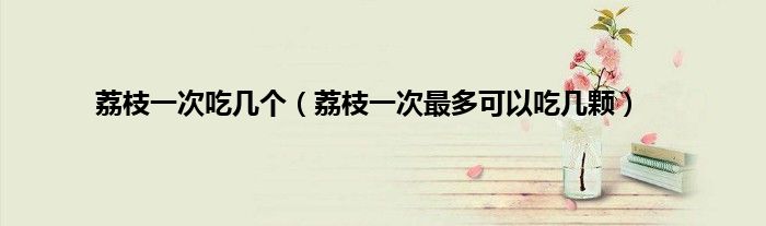 荔枝一次吃几个（荔枝一次最多可以吃几颗）