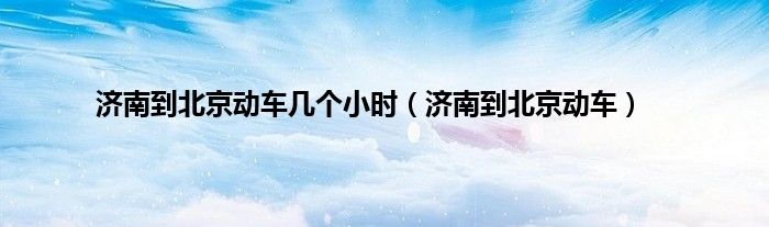 济南到北京动车几个小时（济南到北京动车）
