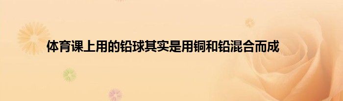 体育课上用的铅球其实是用铜和铅混合而成
