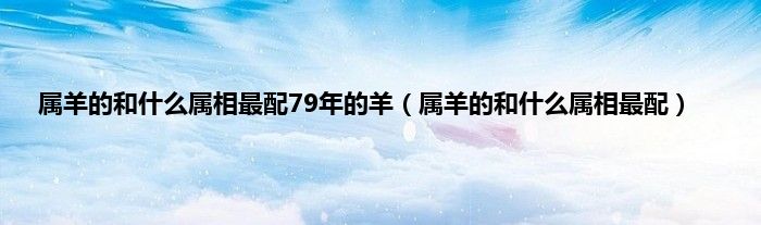 属羊的和什么属相最配79年的羊（属羊的和什么属相最配）