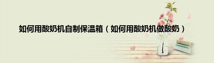 如何用酸奶机自制保温箱（如何用酸奶机做酸奶）