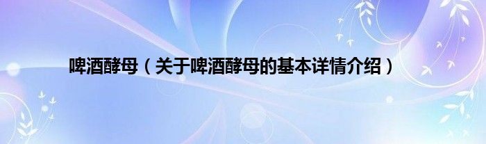 啤酒酵母（关于啤酒酵母的基本详情介绍）