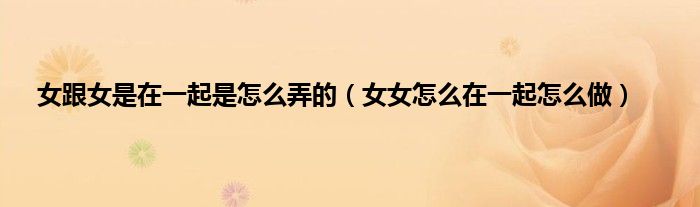 女跟女是在一起是怎么弄的（女女怎么在一起怎么做）